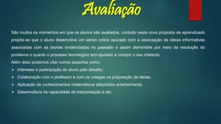 Avaliação
São muitos os momentos em que os alunos são avaliados, contudo nesta nova proposta de aprendizado
propõe-se que o aluno desenvolva um senso critico apurado com a associação de ideias informativas
associadas com as teorias evidenciadas no passado e assim demonstre por meio da resolução do
problema o quanto o processo tecnológico tem ajudado a compor o seu intelecto.
Além disto podemos citar outros aspectos como:
 Interesse e participação do aluno pelo desafio;
 Colaboração com o professor e com os colegas na proposição de ideias;
 Aplicação de conhecimentos matemáticos adquiridos anteriormente.
 Desenvoltura na capacidade de interpretação e etc.
 