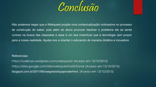 Conclusão
Não podemos negar que a Webquest propõe uma contextualização motivadora no processo
de construção do saber, pois além do aluno procurar resolver o problema ele se sente
curioso na busca das respostas e esse é um dos incentivos que a tecnologia vem propor
para a nossa realidade. Ajudar-nos a orientar o educando de maneira didática e inovadora
Referencias:
https://suelirossi.wordpress.com/webquest/ (Acesso em 13/10/2015)
https://sites.google.com/site/webquestmat2/home (Acesso em 13/10/2015)
blogspot.com.br/2011/06/osegredodopapiroderhind. (Acesso em 13/10/2015)
 