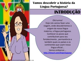 Vamos descobrir a história da
                                                                  Língua Portuguesa?
                                                                                 INTRODUÇÃO
                                                                                 Olá turma!
                                                                        Hoje nós vamos fazer uma
                                                                      viagem, onde descobriremos à
                                                                          origem da nossa língua
                                                                      materna, a língua portuguesa.
                                                                          Conhecer os povos que
                                                                          contribuíram para seu
                                                                     fortalecimento , permanência e
                                                                       também quais os países e os
                                                                       continentes que usam nossa
                                                                              língua oficial...
                                                                            Vamos embarcar....
                                                                     http://tinyurl.com/linportuguesa


http://dynamic.pixton.com/comic/p/q/f/a/pqfaqworfmhvo58x_v4_.png
 