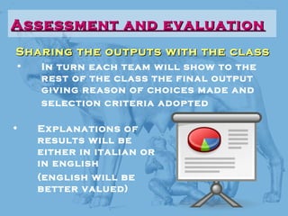 Sharing the outputs with the classSharing the outputs with the class
• In turn each team will show to the
rest of the class the final output
giving reason of choices made and
selection criteria adopted
Assessment and evaluationAssessment and evaluation
• Explanations of
results will be
either in italian or
in english
(english will be
better valued)
 