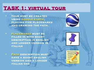 • tour must be created
using google earthgoogle earth,
placing five placemarks
and drawing the path.
• placemarksplacemarks must be
filled in with short
description in english
and longer version in
italian
• PathPath description must
have a short english
version and a longer
italian one
TASK 1: virtual tourTASK 1: virtual tour
 