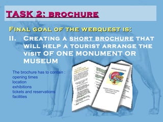 Final goal of the webquest is:Final goal of the webquest is:
II. Creating a short brochure that
will help a tourist arrange the
visit OF ONE MONUMENT OR
MUSEUM
TASK 2: brochureTASK 2: brochure
The brochure has to contain :
opening times
location
exhibitions
tickets and reservations
facilities
 