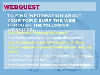 TO FIND INFORMATION ABOUT
YOUR TOPIC SURF THE WEB
THROUGH The following
WEBSITES:
WEBQUESTWEBQUEST
• Link Zanichelli “Paesaggi della storia”
• http://www.romasegreta.it/nascita-di-roma.html
• http://it.wikipedia.org/wiki/Fondazione_di_Roma
• http://it.wikipedia.org/wiki/Enea#Riassunto_della_leg
genda
• http://historiaeblog.blogspot.it/2009/01/la-fondazione-
di-roma-secondo-la.html
• http://www.treccani.it/enciclopedia/roma/#1leorigini-1
 