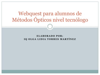 Webquest para alumnos de
Métodos Ópticos nivel tecnólogo

           ELABORADO POR:
    IQ OLGA LIDIA TORRES MARTÍNEZ
 
