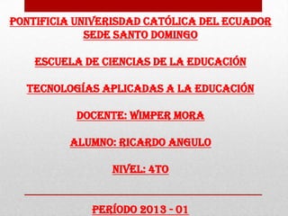 PONTIFICIA UNIVERISDAD CATÓLICA DEL ECUADOR
SEDE SANTO DOMINGO
ESCUELA DE CIENCIAS DE LA EDUCACIÓN
TECNOLOGÍAS APLICADAS A LA EDUCACIÓN
DOCENTE: WIMPER MORA
ALUMNO: RICARDO ANGULO
NIVEL: 4TO
PERÍODO 2013 - 01
 