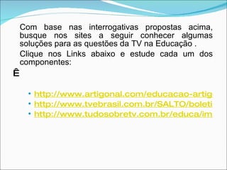 Com base nas interrogativas propostas acima, busque nos sites a seguir conhecer algumas soluções para as questões da TV na Educação . Clique nos Links abaixo e estude cada um dos componentes:   http://www.artigonal.com/educacao-artigos/a-televisao-e-a-educacao-das-criancas-1193677.html http://www.tvebrasil.com.br/SALTO/boletins2003/dte/pgm5.htm http://www.tudosobretv.com.br/educa/importancia.htm 