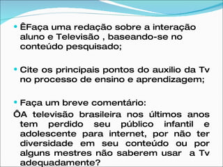   Faça uma redação sobre a interação aluno e Televisão , baseando-se no conteúdo pesquisado;  Cite os principais pontos do auxilio da Tv no processo de ensino e aprendizagem;  Faça um breve comentário: ‘ A televisão brasileira nos últimos anos tem perdido seu público infantil e adolescente para internet, por não ter diversidade em seu conteúdo ou por alguns mestres não saberem usar  a Tv adequadamente?   