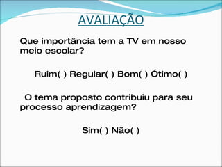 AVALIAÇÃO Que importância tem a TV em nosso meio escolar?  Ruim( ) Regular( ) Bom( ) Ótimo( ) O tema proposto contribuiu para seu processo aprendizagem? Sim( ) Não( ) 