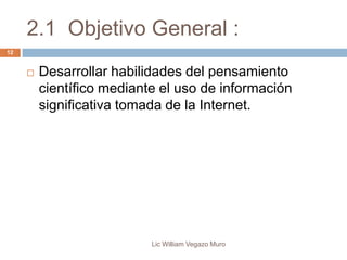 2.1 Objetivo General :
Lic William Vegazo Muro
12
 Desarrollar habilidades del pensamiento
científico mediante el uso de información
significativa tomada de la Internet.
 