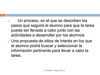 Lic William Vegazo Muro
4
 Un proceso, en el que se describen los
pasos que seguirá el alumno para que la tarea
pueda ser llevada a cabo junto con las
actividades a desarrollar por los alumnos
 Una propuesta de sitios de interés en los que
el alumno podrá buscar y seleccionar la
información pertinente para llevar a cabo la
tarea.
 
