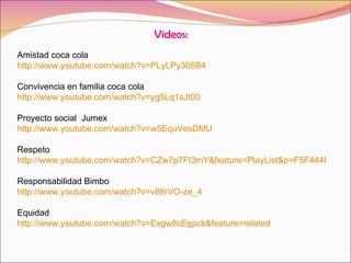 Videos: Amistad coca cola http://www.youtube.com/watch?v=PLyLPy305B4 Convivencia en familia coca cola http://www.youtube.com/watch?v=yg5Lq1sJt00 Proyecto social  Jumex http://www.youtube.com/watch?v=w5EquVesDMU Respeto http://www.youtube.com/watch?v=CZw7p7FI3mY&feature=PlayList&p=F5F444E1A4F484B3&playnext=1&playnext_from=PL&index=35 Responsabilidad Bimbo http://www.youtube.com/watch?v=v88rVO-ze_4 Equidad http://www.youtube.com/watch?v=Exgw8cEgpck&feature=related 