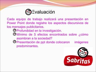Evaluación Cada equipo de trabajo realizará una presentación en Power Point donde registre los aspectos discursivos de los mensajes publicitarios. Profundidad en la investigación. Mínimo de 5 efectos encontrados sobre ¿cómo  asombran a la sociedad? Presentación de ppt donde colocaron  imágenes  predominantes. 