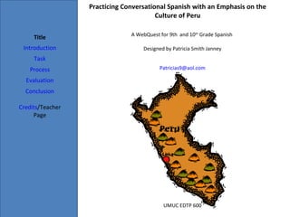 Practicing Conversational Spanish with an Emphasis on the Culture of Peru Title Introduction Task Process Evaluation Conclusion Credits /Teacher Page A WebQuest for 9th  and 10 th  Grade Spanish  Designed by Patricia Smith Janney [email_address] UMUC EDTP 600 