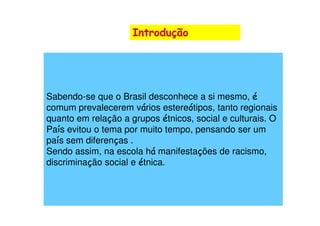 Introdução




Sabendo-se que o Brasil desconhece a si mesmo, é
                        á          ó
comum prevalecerem vários estereótipos, tanto regionais
quanto em relação a grupos é
                ç            étnicos, social e culturais. O
País evitou o tema por muito tempo, pensando ser um
país sem diferenças .
Sendo assim, na escola há manifestações de racismo,
discriminação social e étnica.
 