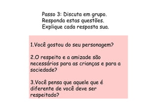 Passo 3: Discuta em grupo.
    Responda estas questões.
    Explique cada resposta sua.


1.Você gostou do seu personagem?

2.O respeito e a amizade são
necessários para as crianças e para a
sociedade?

3.Você pensa que aquele que é
diferente de você deve ser
respeitado?
 
