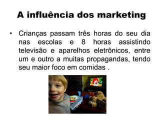 A influência dos marketing
• Crianças passam três horas do seu dia
nas escolas e 8 horas assistindo
televisão e aparelhos eletrônicos, entre
um e outro a muitas propagandas, tendo
seu maior foco em comidas .
 
