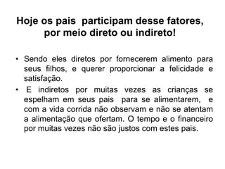 Hoje os pais participam desse fatores,
por meio direto ou indireto!
• Sendo eles diretos por fornecerem alimento para
seus filhos, e querer proporcionar a felicidade e
satisfação.
• E indiretos por muitas vezes as crianças se
espelham em seus pais para se alimentarem, e
com a vida corrida não observam e não se atentam
a alimentação que ofertam. O tempo e o financeiro
por muitas vezes não são justos com estes pais.
 