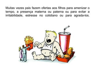 Muitas vezes pais fazem ofertas aos filhos para amenizar o
tempo, a presença materna ou paterna ou para evitar a
irritabilidade, estresse no cotidiano ou para agrada-los.
 