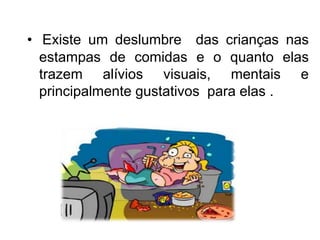 • Existe um deslumbre das crianças nas
estampas de comidas e o quanto elas
trazem alívios visuais, mentais e
principalmente gustativos para elas .
 