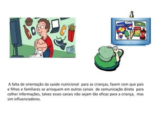 A falta de orientação da saúde nutricional para as crianças, fazem com que pais
e filhos e familiares se arrisquem em outros canais de comunicação direta para
colher informações, talvez esses canais não sejam tão eficaz para a criança, mas
sim influenciadores.
 