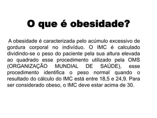 O que é obesidade?
A obesidade é caracterizada pelo acúmulo excessivo de
gordura corporal no indivíduo. O IMC é calculado
dividindo-se o peso do paciente pela sua altura elevada
ao quadrado esse procedimento utilizado pela OMS
(ORGANIZAÇÃO MUNDIAL DE SAÚDE), esse
procedimento identifica o peso normal quando o
resultado do cálculo do IMC está entre 18,5 e 24,9. Para
ser considerado obeso, o IMC deve estar acima de 30.
 