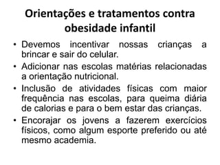 Orientações e tratamentos contra
obesidade infantil
• Devemos incentivar nossas crianças a
brincar e sair do celular.
• Adicionar nas escolas matérias relacionadas
a orientação nutricional.
• Inclusão de atividades físicas com maior
frequência nas escolas, para queima diária
de calorias e para o bem estar das crianças.
• Encorajar os jovens a fazerem exercícios
físicos, como algum esporte preferido ou até
mesmo academia.
 
