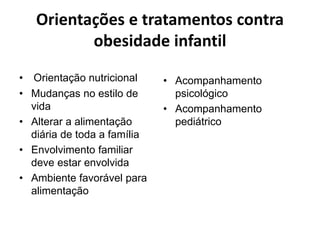 Orientações e tratamentos contra
obesidade infantil
• Orientação nutricional
• Mudanças no estilo de
vida
• Alterar a alimentação
diária de toda a família
• Envolvimento familiar
deve estar envolvida
• Ambiente favorável para
alimentação
• Acompanhamento
psicológico
• Acompanhamento
pediátrico
 