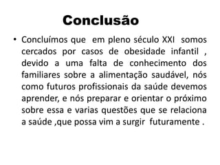 Conclusão
• Concluímos que em pleno século XXI somos
cercados por casos de obesidade infantil ,
devido a uma falta de conhecimento dos
familiares sobre a alimentação saudável, nós
como futuros profissionais da saúde devemos
aprender, e nós preparar e orientar o próximo
sobre essa e varias questões que se relaciona
a saúde ,que possa vim a surgir futuramente .
 