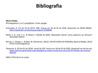 Bibliografia
Obras Citadas
(Photographer). (s.d.). googlefotos. Fonte: google.
Guimarães, K. (11 de 10 de 2017). BBC. Acesso em 20 de 05 de 2020, disponível em NEWS BRASIL:
https://www.bbc.com/portuguese/geral-41588686
Mello, E. D., Luft, V. C., & Meyer, F. (05/06 de 2004). Obesidade infantil: como podemos ser eficazes?
obesidade infantil .
Renner, E., Borges, J., & Nisti, M. (Diretores). (2012). MUITO ALÉM DO PESO(Way Beyond Weight, 2012)
[Filme Cinematográfico].
Talamone, R. (02 de 01 de 2018). Jornal da USP. Acesso em 20 de 05 de 2020, disponível em jornal.usp:
https://jornal.usp.br/radio-usp/radioagencia-usp/o-mundo-tem-cerca-de-43-milhoes-de-criancas-
obesas/
OMS // Ministério da saúde.
 