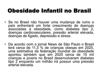 Obesidade Infantil no Brasil
• Se no Brasil não houver uma mudança de rumo o
país enfrentará um forte crescimento de doenças
associadas à obesidade, como diabetes tipo 2,
doenças cardiovasculares, pressão arterial elevada,
doenças de fígado, depressão e stress.
• De acordo com o jornal News de São Paulo o Brasil
terá cerca de 11,3 % de crianças obesas em 2025,
uma estimativa da federação mundial de obesidade
apontou também que em 2025 cerca de 15 mil
crianças e jovens no Brasil desenvolveram diabetes
tipo 2 enquanto um milhão irá possuir uma pressão
arterial elevada.
 