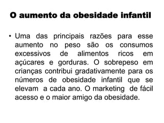O aumento da obesidade infantil
• Uma das principais razões para esse
aumento no peso são os consumos
excessivos de alimentos ricos em
açúcares e gorduras. O sobrepeso em
crianças contribui gradativamente para os
números de obesidade infantil que se
elevam a cada ano. O marketing de fácil
acesso e o maior amigo da obesidade.
 