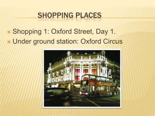 SHOPPING PLACES

 Shopping 1: Oxford Street, Day 1.
 Under ground station: Oxford Circus
 