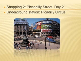  Shopping 2: Piccadilly Street, Day 2.
 Underground station: Picadilly Circus
 
