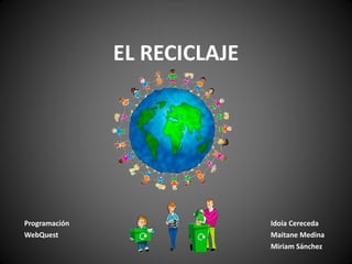 EL RECICLAJE Programación Idoia Cereceda WebQuest Maitane Medina Miriam Sánchez 