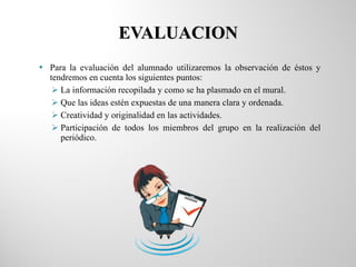 EVALUACION Para la evaluación del alumnado utilizaremos la observación de éstos y tendremos en cuenta los siguientes puntos: La información recopilada y como se ha plasmado en el mural. Que las ideas estén expuestas de una manera clara y ordenada. Creatividad y originalidad en las actividades. Participación de todos los miembros del grupo en la realización del periódico. 