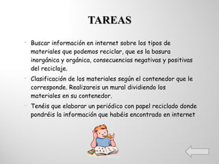 TAREAS Buscar información en internet sobre los tipos de materiales que podemos reciclar, que es la basura inorgánica y orgánica, consecuencias negativas y positivas del reciclaje. Clasificación de los materiales según el contenedor que le corresponde. Realizareis un mural dividiendo los materiales en su contenedor. Tenéis que elaborar un periódico con papel reciclado donde pondréis la información que habéis encontrado en internet 