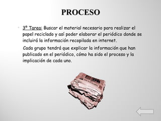 PROCESO 3º Tarea:  Buscar el material necesario para realizar el papel reciclado y así poder elaborar el periódico donde se incluirá la información recopilada en internet. Cada grupo tendrá que explicar la información que han publicado en el periódico, cómo ha sido el proceso y la implicación de cada uno. 