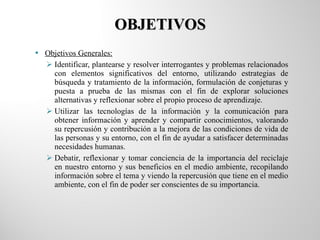 OBJETIVOS Objetivos Generales: Identificar, plantearse y resolver interrogantes y problemas relacionados con elementos significativos del entorno, utilizando estrategias de búsqueda y tratamiento de la información, formulación de conjeturas y puesta a prueba de las mismas con el fin de explorar soluciones alternativas y reflexionar sobre el propio proceso de aprendizaje. Utilizar las tecnologías de la información y la comunicación para obtener información y aprender y compartir conocimientos, valorando su repercusión y contribución a la mejora de las condiciones de vida de las personas y su entorno, con el fin de ayudar a satisfacer determinadas necesidades humanas. Debatir, reflexionar y tomar conciencia de la importancia del reciclaje en nuestro entorno y sus beneficios en el medio ambiente, recopilando información sobre el tema y viendo la repercusión que tiene en el medio ambiente, con el fin de poder ser conscientes de su importancia. 
