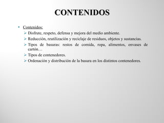 CONTENIDOS Contenidos: Disfrute, respeto, defensa y mejora del medio ambiente. Reducción, reutilización y reciclaje de residuos, objetos y sustancias. Tipos de basuras: restos de comida, ropa, alimentos, envases de cartón… Tipos de contenedores. Ordenación y distribución de la basura en los distintos contenedores. 