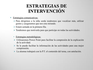 ESTRATEGIAS DE INTERVENCIÓN Estrategias comunicativas: Para dirigirnos a la niña sorda tendremos que vocalizar más, utilizar gestos y asegurarnos que nos esta mirando. Estará sentada en la primera fila. Tendremos que motivarla para que participe en todas las actividades. Estrategias metodológicas: Utilizaremos Power Point para facilitar la compresión de la explicación de la actividad. Se le puede facilitar la información de las actividades para una mejor comprensión. La alumna trabajará con la P.T. el contenido del tema, con antelación. 