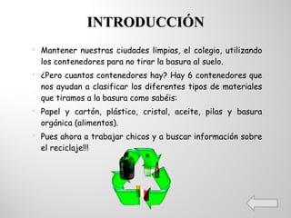 INTRODUCCIÓN Mantener nuestras ciudades limpias, el colegio, utilizando los contenedores para no tirar la basura al suelo. ¿Pero cuantos contenedores hay? Hay 6 contenedores que nos ayudan a clasificar los diferentes tipos de materiales que tiramos a la basura como sabéis: Papel y cartón, plástico, cristal, aceite, pilas y basura orgánica (alimentos). Pues ahora a trabajar chicos y a buscar información sobre el reciclaje!!! 