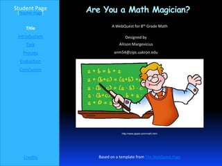 Student Page
 [Teacher Page]   Are You a Math Magician?
                          A WebQuest for 8th Grade Math
     Title
 Introduction                    Designed by
     Task                     Allison Margevicius

   Process                 anm54@zips.uakron.edu

  Evaluation
  Conclusion




                               http://www.pppst.com/math.html




    Credits         Based on a template from The WebQuest Page
 