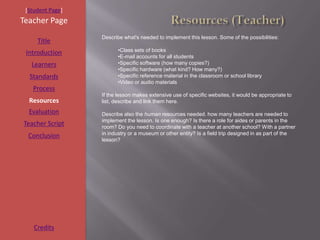 [Student Page]
Teacher Page
                  Describe what's needed to implement this lesson. Some of the possibilities:
     Title
                        •Class sets of books
 Introduction
                        •E-mail accounts for all students
   Learners             •Specific software (how many copies?)
                        •Specific hardware (what kind? How many?)
  Standards             •Specific reference material in the classroom or school library
                        •Video or audio materials
   Process
                  If the lesson makes extensive use of specific websites, it would be appropriate to
  Resources       list, describe and link them here.
  Evaluation      Describe also the human resources needed. how many teachers are needed to
                  implement the lesson. Is one enough? Is there a role for aides or parents in the
Teacher Script    room? Do you need to coordinate with a teacher at another school? With a partner
  Conclusion      in industry or a museum or other entity? Is a field trip designed in as part of the
                  lesson?




    Credits
 