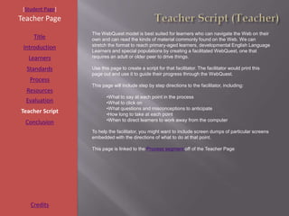 [Student Page]
Teacher Page
                  The WebQuest model is best suited for learners who can navigate the Web on their
     Title        own and can read the kinds of material commonly found on the Web. We can
                  stretch the format to reach primary-aged learners, developmental English Language
 Introduction
                  Learners and special populations by creating a facilitated WebQuest, one that
   Learners       requires an adult or older peer to drive things.

  Standards       Use this page to create a script for that facilitator. The facilitator would print this
                  page out and use it to guide their progress through the WebQuest.
   Process
                  This page will include step by step directions to the facilitator, including:
  Resources
                         •What to say at each point in the process
  Evaluation             •What to click on
                         •What questions and misconceptions to anticipate
Teacher Script           •How long to take at each point
  Conclusion             •When to direct learners to work away from the computer

                  To help the facilitator, you might want to include screen dumps of particular screens
                  embedded with the directions of what to do at that point.

                  This page is linked to the Process segment off of the Teacher Page




    Credits
 