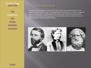 Student Page
 [Teacher Page]

                  You each have something in common with some of the most important figures in the
     Title        history of mathematics, a name. At the beginning of the semester, you all were assigned a
                  name of a philosopher or mathematician that made some important discoveries that
 Introduction     shaped mathematics (and life) as we know it today. Without these historical heroes, the
     Task         world would be a drastically different place.

   Process
  Evaluation
  Conclusion




    Credits
 