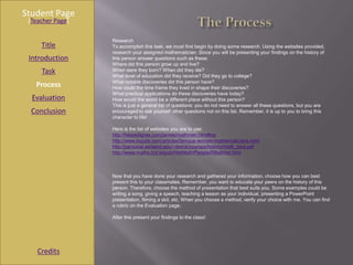 Student Page
 [Teacher Page]

                  Research
     Title        To accomplish this task, we must first begin by doing some research. Using the websites provided,
                  research your assigned mathematician. Since you will be presenting your findings on the history of
 Introduction     this person answer questions such as these:
                  Where did this person grow up and live?
     Task         When were they born? When did they die?
                  What level of education did they receive? Did they go to college?
                  What notable discoveries did this person have?
   Process        How could the time frame they lived in shape their discoveries?
                  What practical applications do these discoveries have today?
  Evaluation      How would the world be a different place without this person?
                  This is just a general list of questions: you do not need to answer all these questions, but you are
  Conclusion      encouraged to ask yourself other questions not on this list. Remember, it is up to you to bring this
                  character to life!

                  Here is the list of websites you are to use:
                  http://fabpedigree.com/james/mathmen.htm#top
                  http://www.buzzle.com/articles/famous-women-mathematicians.html
                  http://personal.ashland.edu/~dwick/courses/history/math_bios.pdf
                  http://www.maths.tcd.ie/pub/HistMath/People/RBallHist.html



                  Now that you have done your research and gathered your information, choose how you can best
                  present this to your classmates. Remember, you want to educate your peers on the history of this
                  person. Therefore, choose the method of presentation that best suits you. Some examples could be
                  writing a song, giving a speech, teaching a lesson as your individual, presenting a PowerPoint
                  presentation, filming a skit, etc. When you choose a method, verify your choice with me. You can find
                  a rubric on the Evaluation page.

                  After this present your findings to the class!




    Credits
 