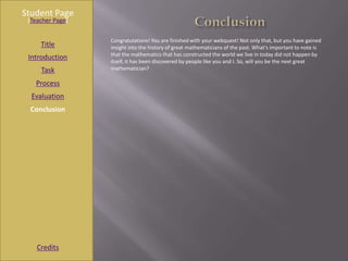 Student Page
 [Teacher Page]

                  Congratulations! You are finished with your webquest! Not only that, but you have gained
     Title        insight into the history of great mathematicians of the past. What’s important to note is
                  that the mathematics that has constructed the world we live in today did not happen by
 Introduction     itself, it has been discovered by people like you and I. So, will you be the next great
     Task         mathematician?

   Process
  Evaluation
 Conclusion




    Credits
 