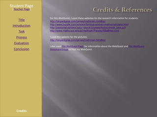 Student Page
 [Teacher Page]

                  For this WebQuest, I used these websites for the research information for students:
     Title        http://fabpedigree.com/james/mathmen.htm#top
                  http://www.buzzle.com/articles/famous-women-mathematicians.html
 Introduction
                  http://personal.ashland.edu/~dwick/courses/history/math_bios.pdf
     Task         http://www.maths.tcd.ie/pub/HistMath/People/RBallHist.html

   Process        I used this website for the pictures:
                  http://fabpedigree.com/james/mathmen.htm#top
  Evaluation
                  I also used The WebQuest Page for information about the WebQuest and The WebQuest
  Conclusion      Slideshare Group to host my WebQuest.




    Credits
 