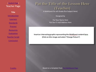 [Student Page]
Teacher Page
                  A WebQuest for xth Grade (Put Subject Here)
     Title
 Introduction                    Designed by
   Learners                   Put Your Name Here
  Standards              Put Your E-mail Address Here

   Process
  Resources
  Evaluation
Teacher Script
  Conclusion




    Credits       Based on a template from The WebQuest Page
 