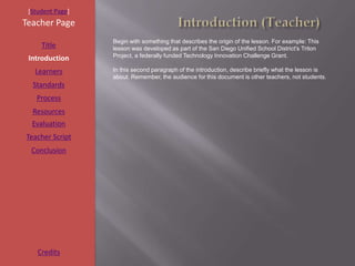 [Student Page]
Teacher Page
                  Begin with something that describes the origin of the lesson. For example: This
     Title        lesson was developed as part of the San Diego Unified School District's Triton
                  Project, a federally funded Technology Innovation Challenge Grant.
 Introduction
   Learners       In this second paragraph of the introduction, describe briefly what the lesson is
                  about. Remember, the audience for this document is other teachers, not students.
  Standards
   Process
  Resources
  Evaluation
Teacher Script
  Conclusion




    Credits
 